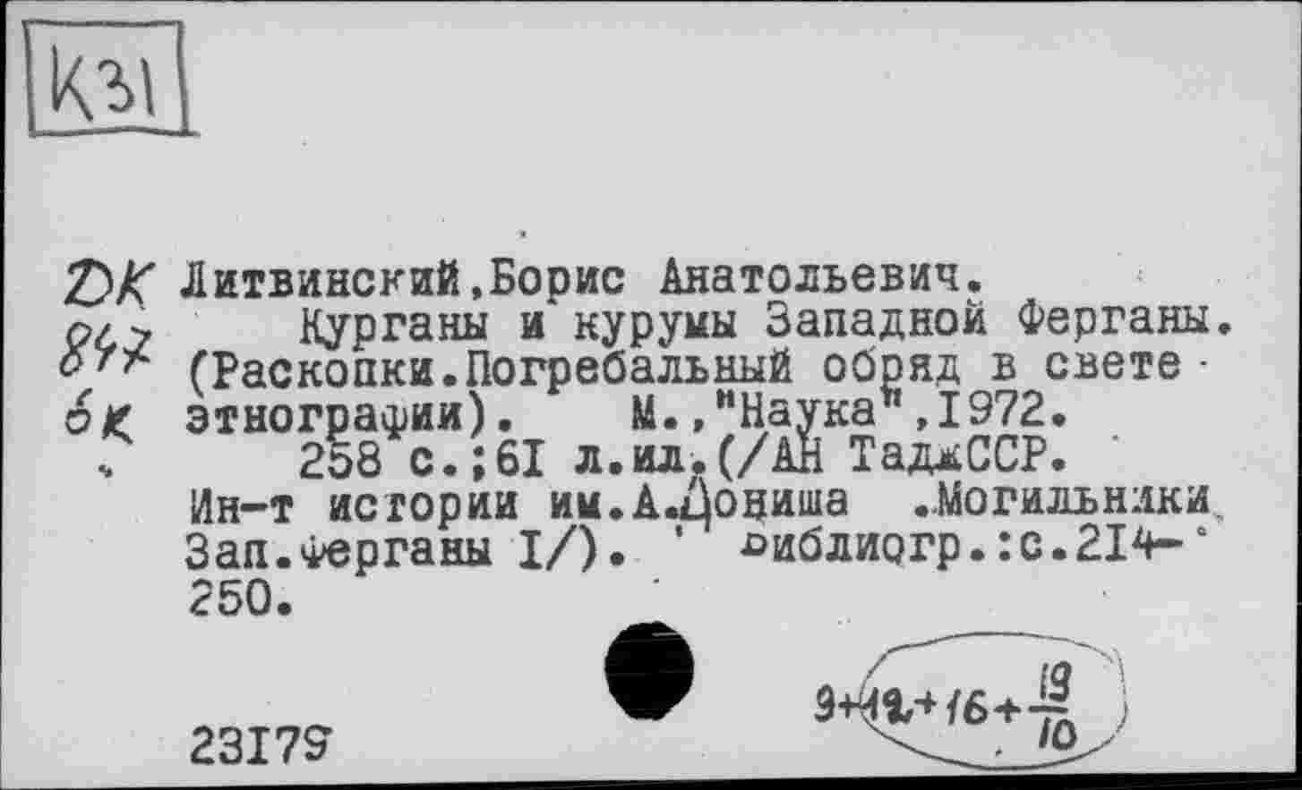 ﻿о
Z)K Литвинский,Борис Анатольевич.
р/> Курганы и куруиы Западной Ферганы. 0/* (Раскопки.Погребальный обряд в свете • о £ этнографии). М./Наука* ,1972.
ч 2о8 с.;61 л.ил.(/АН ТадиССР.
lJU V • > их	дії «і адлиих •
Ин-т истории им.А.ниша ..Могильники, Зап.Ферганы I/). ' £>иблиогр. :с.214-‘ 250.
23179
